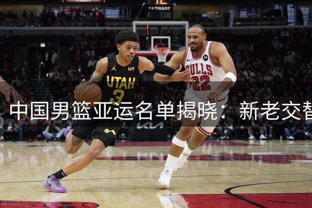 中国男篮亚运名单揭晓：新老交替明显，NBA球员缺席